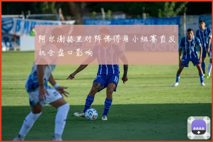 阿尔谢赫里对阵佛得角小组赛首发机会盘口影响