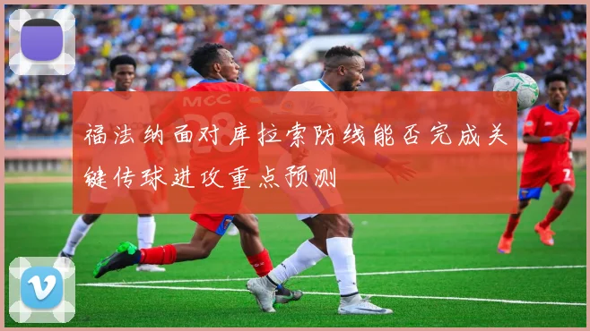 福法纳面对库拉索防线能否完成关键传球进攻重点预测