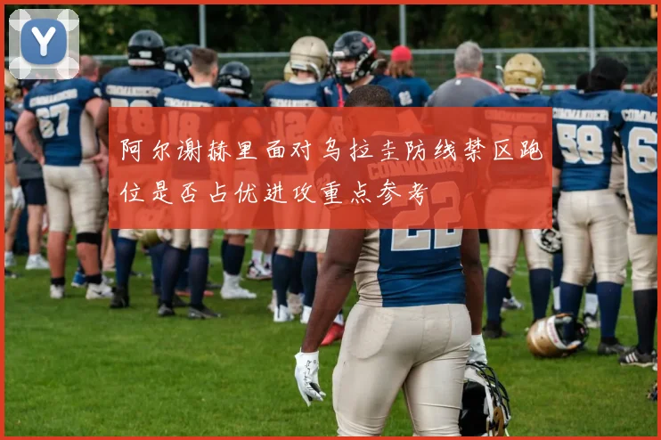 阿尔谢赫里面对乌拉圭防线禁区跑位是否占优进攻重点参考