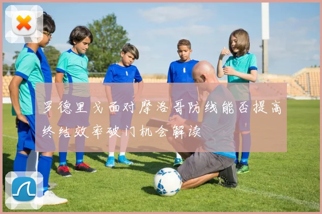 罗德里戈面对摩洛哥防线能否提高终结效率破门机会解读