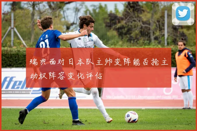 瑞典面对日本队主帅变阵能否抢主动权阵容变化评估
