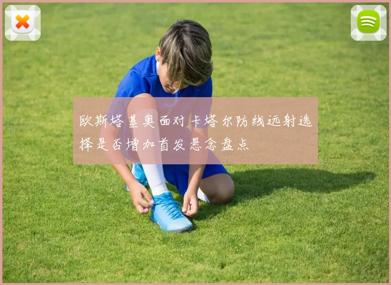 欧斯塔基奥面对卡塔尔防线远射选择是否增加首发悬念盘点