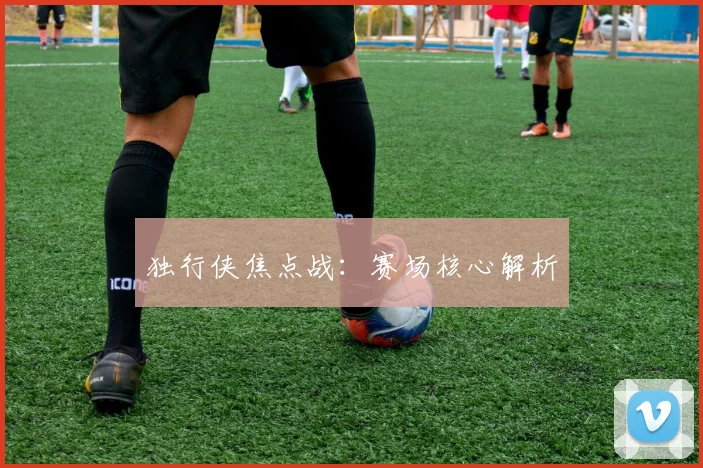 独行侠焦点战：赛场核心解析