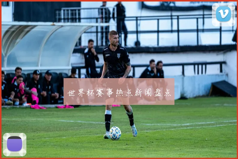 世界杯赛事热点新闻盘点