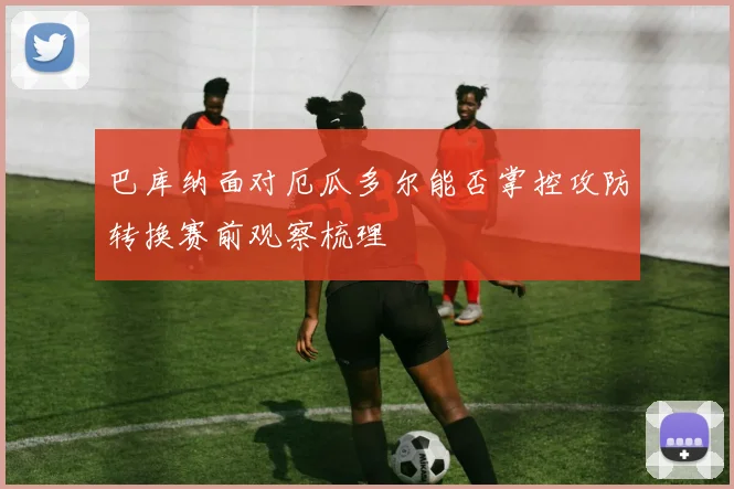 巴库纳面对厄瓜多尔能否掌控攻防转换赛前观察梳理