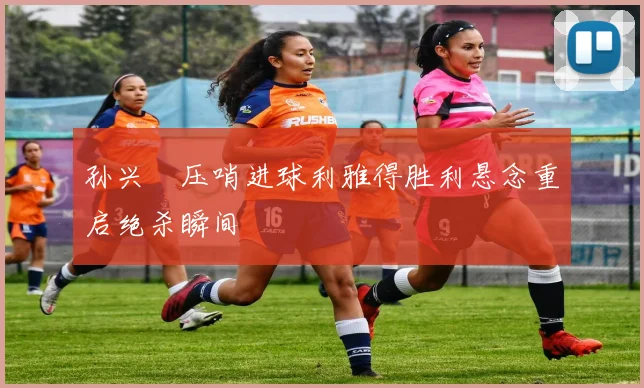 孙兴慜压哨进球利雅得胜利悬念重启绝杀瞬间