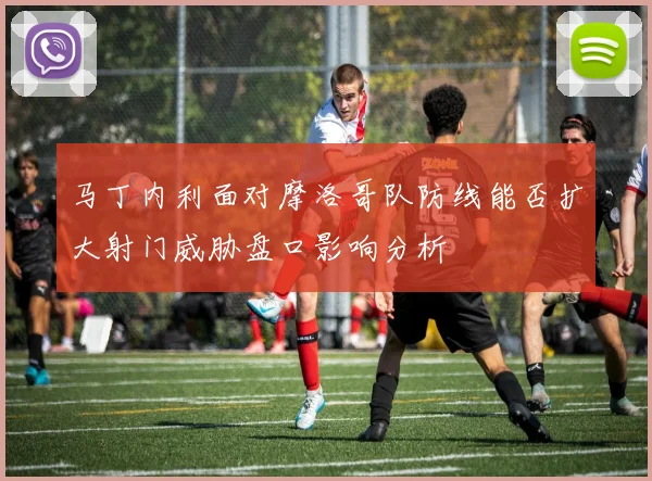 马丁内利面对摩洛哥队防线能否扩大射门威胁盘口影响分析