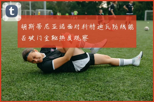 胡斯蒂尼亚诺面对科特迪瓦防线能否破门金靴热度观察