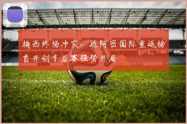 梅西终场冲突，迈阿密国际重返榜首开创季后赛强势开局