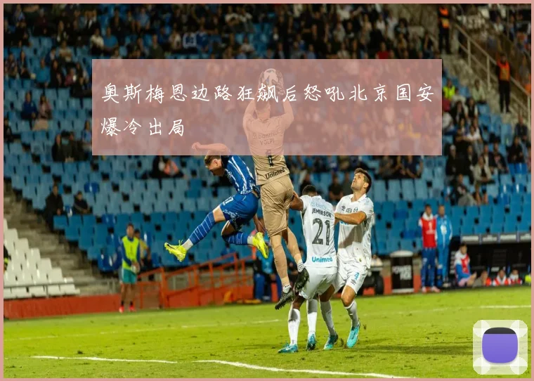 奥斯梅恩边路狂飙后怒吼北京国安爆冷出局