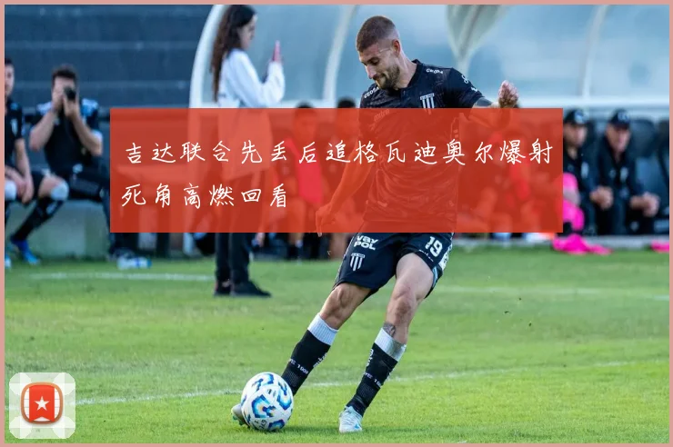 吉达联合先丢后追格瓦迪奥尔爆射死角高燃回看
