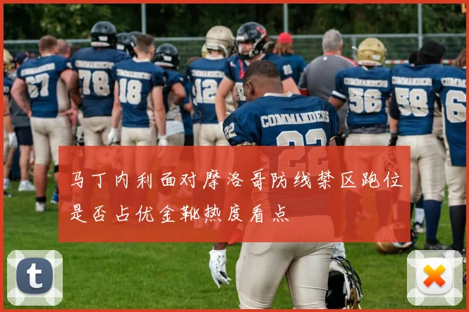 马丁内利面对摩洛哥防线禁区跑位是否占优金靴热度看点