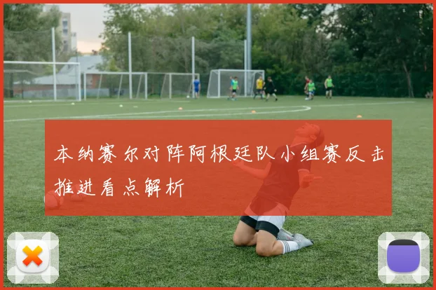 本纳赛尔对阵阿根廷队小组赛反击推进看点解析