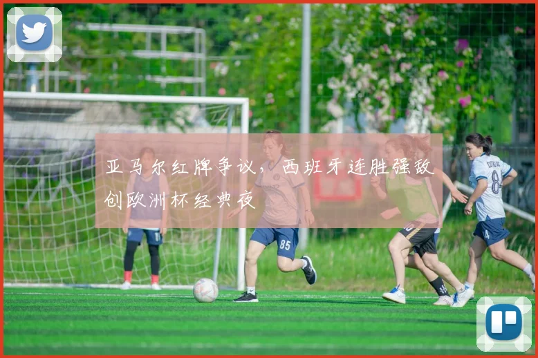 亚马尔红牌争议，西班牙连胜强敌创欧洲杯经典夜