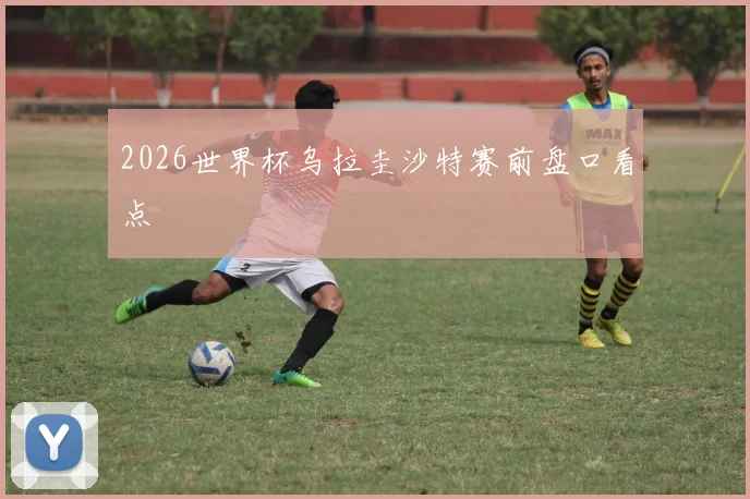 2026世界杯乌拉圭沙特赛前盘口看点